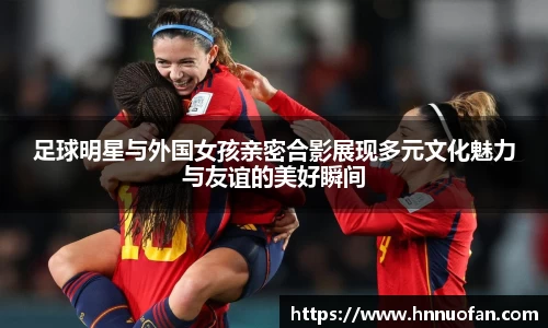 足球明星与外国女孩亲密合影展现多元文化魅力与友谊的美好瞬间